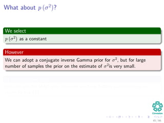 What about p (σ2
)?
We select
p σ2 as a constant
However
We can adopt a conjugate inverse Gamma prior for σ2, but for large
number of samples the prior on the estimate of σ2is very small.
In the constant case
We can use the MAP idea, however we have hidden parameters so we
resort to the EM
45 / 66
 