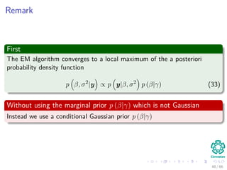 Remark
First
The EM algorithm converges to a local maximum of the a posteriori
probability density function
p β, σ2
|y ∝ p y|β, σ2
p (β|γ) (33)
Without using the marginal prior p (β|γ) which is not Gaussian
Instead we use a conditional Gaussian prior p (β|γ)
48 / 66
 