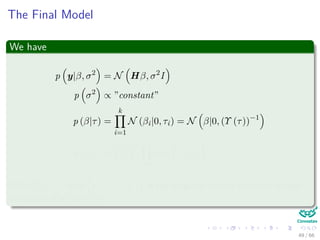 The Final Model
We have
p y|β, σ2
= N Hβ, σ2
I
p σ2
∝ ”constant”
p (β|τ) =
k
i=1
N (βi|0, τi) = N β|0, (Υ (τ))−1
p (τ|γ) =
γ
2
k k
i=1
exp −
γ
2
τi
With Υ (τ) = diag τ−1
1 , ..., τ−1
k is the diagonal matrix with the inverse
variances of all the βi’s.
49 / 66
 