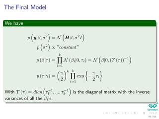 The Final Model
We have
p y|β, σ2
= N Hβ, σ2
I
p σ2
∝ ”constant”
p (β|τ) =
k
i=1
N (βi|0, τi) = N β|0, (Υ (τ))−1
p (τ|γ) =
γ
2
k k
i=1
exp −
γ
2
τi
With Υ (τ) = diag τ−1
1 , ..., τ−1
k is the diagonal matrix with the inverse
variances of all the βi’s.
49 / 66
 