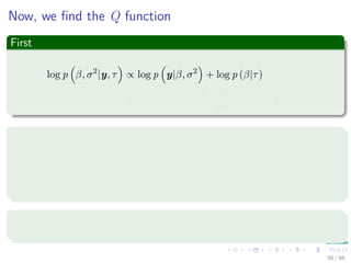 Now, we ﬁnd the Q function
First
log p β, σ2
|y, τ ∝ log p y|β, σ2
+ log p (β|τ)
∝ −n log σ2
−
y − Hβ 2
2
σ2
− βT
Υ (τ) β
How can we get this?
Remember
N (y|µ, Σ) =
1
(2π)
k
2 |Σ|
1
2
exp −
1
2
(y − µ)T
Σ−1
(34)
Volunteers?
Please to the blackboard.
50 / 66
 