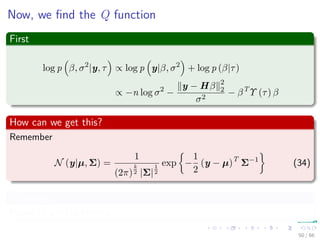 Now, we ﬁnd the Q function
First
log p β, σ2
|y, τ ∝ log p y|β, σ2
+ log p (β|τ)
∝ −n log σ2
−
y − Hβ 2
2
σ2
− βT
Υ (τ) β
How can we get this?
Remember
N (y|µ, Σ) =
1
(2π)
k
2 |Σ|
1
2
exp −
1
2
(y − µ)T
Σ−1
(34)
Volunteers?
Please to the blackboard.
50 / 66
 