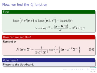 Now, we ﬁnd the Q function
First
log p β, σ2
|y, τ ∝ log p y|β, σ2
+ log p (β|τ)
∝ −n log σ2
−
y − Hβ 2
2
σ2
− βT
Υ (τ) β
How can we get this?
Remember
N (y|µ, Σ) =
1
(2π)
k
2 |Σ|
1
2
exp −
1
2
(y − µ)T
Σ−1
(34)
Volunteers?
Please to the blackboard.
50 / 66
 