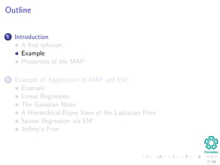 Outline
1 Introduction
A ﬁrst solution
Example
Properties of the MAP
2 Example of Application of MAP and EM
Example
Linear Regression
The Gaussian Noise
A Hierarchical-Bayes View of the Laplacian Prior
Sparse Regression via EM
Jeﬀrey’s Prior
7 / 66
 