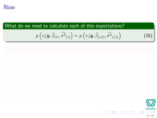 Now
What do we need to calculate each of this expectations?
p τi|y, β(t), σ2
(t) = p τi|y, βi,(t), σ2
i,(t) (35)
Then
p τi|y, βi,(t), σ2
i,(t) =
p τi, βi,(t)|y, σ2
i,(t)
p βi,(t)|y, σ2
i,(t)
∝ p βi,(t)|τi, y, σ2
i,(t) p τi|y, σ2
i,(t)
= p βi,(t)|τi p (τi)
52 / 66
 