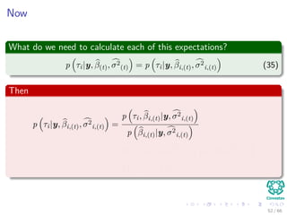 Now
What do we need to calculate each of this expectations?
p τi|y, β(t), σ2
(t) = p τi|y, βi,(t), σ2
i,(t) (35)
Then
p τi|y, βi,(t), σ2
i,(t) =
p τi, βi,(t)|y, σ2
i,(t)
p βi,(t)|y, σ2
i,(t)
∝ p βi,(t)|τi, y, σ2
i,(t) p τi|y, σ2
i,(t)
= p βi,(t)|τi p (τi)
52 / 66
 