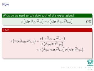 Now
What do we need to calculate each of this expectations?
p τi|y, β(t), σ2
(t) = p τi|y, βi,(t), σ2
i,(t) (35)
Then
p τi|y, βi,(t), σ2
i,(t) =
p τi, βi,(t)|y, σ2
i,(t)
p βi,(t)|y, σ2
i,(t)
∝ p βi,(t)|τi, y, σ2
i,(t) p τi|y, σ2
i,(t)
= p βi,(t)|τi p (τi)
52 / 66
 