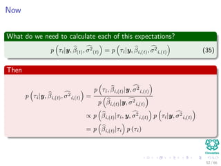 Now
What do we need to calculate each of this expectations?
p τi|y, β(t), σ2
(t) = p τi|y, βi,(t), σ2
i,(t) (35)
Then
p τi|y, βi,(t), σ2
i,(t) =
p τi, βi,(t)|y, σ2
i,(t)
p βi,(t)|y, σ2
i,(t)
∝ p βi,(t)|τi, y, σ2
i,(t) p τi|y, σ2
i,(t)
= p βi,(t)|τi p (τi)
52 / 66
 