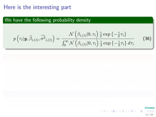 Here is the interesting part
We have the following probability density
p τi|y, βi,(t), σ2
i,(t) =
N βi,(t)|0, τi
γ
2 exp −γ
2 τi
´ ∞
0 N βi,(t)|0, τi
γ
2 exp −γ
2 τi dτi
(36)
Then
E τ−1
1 |y, βi,(t), σ2
(t) =
´ ∞
0
1
τi
N βi,(t)|0, τi
γ
2 exp −γ
2 τi dτi
´ ∞
0 N βi,(t)|0, τi
γ
2 exp −γ
2 τi dτi
(37)
Now
I leave to you to prove that (It can come in the test)
53 / 66
 