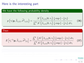 Here is the interesting part
We have the following probability density
p τi|y, βi,(t), σ2
i,(t) =
N βi,(t)|0, τi
γ
2 exp −γ
2 τi
´ ∞
0 N βi,(t)|0, τi
γ
2 exp −γ
2 τi dτi
(36)
Then
E τ−1
1 |y, βi,(t), σ2
(t) =
´ ∞
0
1
τi
N βi,(t)|0, τi
γ
2 exp −γ
2 τi dτi
´ ∞
0 N βi,(t)|0, τi
γ
2 exp −γ
2 τi dτi
(37)
Now
I leave to you to prove that (It can come in the test)
53 / 66
 