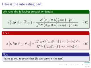 Here is the interesting part
We have the following probability density
p τi|y, βi,(t), σ2
i,(t) =
N βi,(t)|0, τi
γ
2 exp −γ
2 τi
´ ∞
0 N βi,(t)|0, τi
γ
2 exp −γ
2 τi dτi
(36)
Then
E τ−1
1 |y, βi,(t), σ2
(t) =
´ ∞
0
1
τi
N βi,(t)|0, τi
γ
2 exp −γ
2 τi dτi
´ ∞
0 N βi,(t)|0, τi
γ
2 exp −γ
2 τi dτi
(37)
Now
I leave to you to prove that (It can come in the test)
53 / 66
 