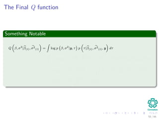 The Final Q function
Something Notable
Q β, σ2
|β(t), σ2
(t) =
ˆ
log p β, σ2
|y, τ p τ|β(t), σ2
(t), y dτ
=
ˆ
−n log σ2
−
y − Hβ 2
2
σ2
− βT
Υ (τ) β p τ|β(t), σ2
(t), y dτ
= −n log σ2
−
y − Hβ 2
2
σ2
− βT
ˆ
Υ (τ) p τ|β(t), σ2
(t), y dτ β
= −n log σ2
−
y − Hβ 2
2
σ2
− βT
V(t)β
55 / 66
 