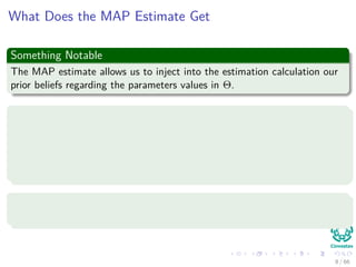 What Does the MAP Estimate Get
Something Notable
The MAP estimate allows us to inject into the estimation calculation our
prior beliefs regarding the parameters values in Θ.
For example
Let’s conduct N independent trials of the following Bernoulli experiment
with q parameter:
We will ask each individual we run into in the hallway whether they
will vote PRI or PAN in the next presidential election.
With probability p to vote PRI
Where the values of xi is either PRI or PAN.
8 / 66
 