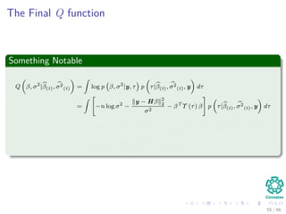 The Final Q function
Something Notable
Q β, σ2
|β(t), σ2
(t) =
ˆ
log p β, σ2
|y, τ p τ|β(t), σ2
(t), y dτ
=
ˆ
−n log σ2
−
y − Hβ 2
2
σ2
− βT
Υ (τ) β p τ|β(t), σ2
(t), y dτ
= −n log σ2
−
y − Hβ 2
2
σ2
− βT
ˆ
Υ (τ) p τ|β(t), σ2
(t), y dτ β
= −n log σ2
−
y − Hβ 2
2
σ2
− βT
V(t)β
55 / 66
 