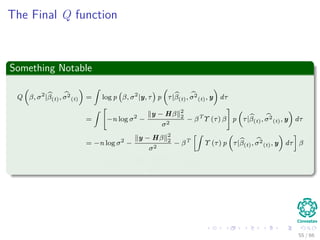 The Final Q function
Something Notable
Q β, σ2
|β(t), σ2
(t) =
ˆ
log p β, σ2
|y, τ p τ|β(t), σ2
(t), y dτ
=
ˆ
−n log σ2
−
y − Hβ 2
2
σ2
− βT
Υ (τ) β p τ|β(t), σ2
(t), y dτ
= −n log σ2
−
y − Hβ 2
2
σ2
− βT
ˆ
Υ (τ) p τ|β(t), σ2
(t), y dτ β
= −n log σ2
−
y − Hβ 2
2
σ2
− βT
V(t)β
55 / 66
 