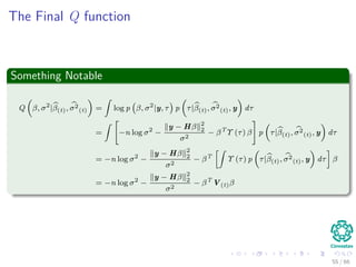 The Final Q function
Something Notable
Q β, σ2
|β(t), σ2
(t) =
ˆ
log p β, σ2
|y, τ p τ|β(t), σ2
(t), y dτ
=
ˆ
−n log σ2
−
y − Hβ 2
2
σ2
− βT
Υ (τ) β p τ|β(t), σ2
(t), y dτ
= −n log σ2
−
y − Hβ 2
2
σ2
− βT
ˆ
Υ (τ) p τ|β(t), σ2
(t), y dτ β
= −n log σ2
−
y − Hβ 2
2
σ2
− βT
V(t)β
55 / 66
 