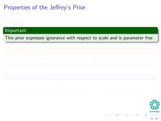 Properties of the Jeﬀrey’s Prior
Important
This prior expresses ignorance with respect to scale and is parameter free
Why scale invariant
Imagine, we change the scale of τ by τ = Kτ where K is a constant
expressing that change
Thus, we have that
p τ =
1
τ
=
1
kτ
∝
1
τ
(41)
59 / 66
 