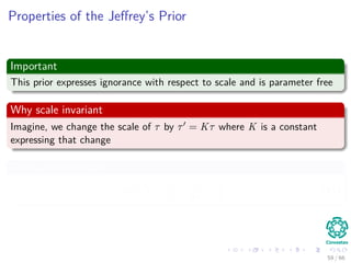 Properties of the Jeﬀrey’s Prior
Important
This prior expresses ignorance with respect to scale and is parameter free
Why scale invariant
Imagine, we change the scale of τ by τ = Kτ where K is a constant
expressing that change
Thus, we have that
p τ =
1
τ
=
1
kτ
∝
1
τ
(41)
59 / 66
 