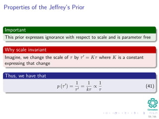 Properties of the Jeﬀrey’s Prior
Important
This prior expresses ignorance with respect to scale and is parameter free
Why scale invariant
Imagine, we change the scale of τ by τ = Kτ where K is a constant
expressing that change
Thus, we have that
p τ =
1
τ
=
1
kτ
∝
1
τ
(41)
59 / 66
 