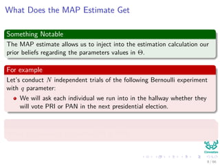 What Does the MAP Estimate Get
Something Notable
The MAP estimate allows us to inject into the estimation calculation our
prior beliefs regarding the parameters values in Θ.
For example
Let’s conduct N independent trials of the following Bernoulli experiment
with q parameter:
We will ask each individual we run into in the hallway whether they
will vote PRI or PAN in the next presidential election.
With probability p to vote PRI
Where the values of xi is either PRI or PAN.
8 / 66
 