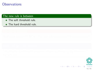 Observations
The new rule is between
The soft threshold rule.
The hard threshold rule.
Something Notable
With large values of HT
y
i
the new rule approaches the hard threshold.
Once HT
y
i
gets smaller
The estimate becomes progressively smaller approaching the behavior of
the soft rule.
63 / 66
 