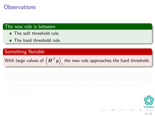 Observations
The new rule is between
The soft threshold rule.
The hard threshold rule.
Something Notable
With large values of HT
y
i
the new rule approaches the hard threshold.
Once HT
y
i
gets smaller
The estimate becomes progressively smaller approaching the behavior of
the soft rule.
63 / 66
 