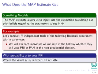 What Does the MAP Estimate Get
Something Notable
The MAP estimate allows us to inject into the estimation calculation our
prior beliefs regarding the parameters values in Θ.
For example
Let’s conduct N independent trials of the following Bernoulli experiment
with q parameter:
We will ask each individual we run into in the hallway whether they
will vote PRI or PAN in the next presidential election.
With probability p to vote PRI
Where the values of xi is either PRI or PAN.
8 / 66
 