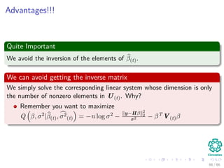 Advantages!!!
Quite Important
We avoid the inversion of the elements of β(t).
We can avoid getting the inverse matrix
We simply solve the corresponding linear system whose dimension is only
the number of nonzero elements in U(t). Why?
Remember you want to maximize
Q β, σ2|β(t), σ2
(t) = −n log σ2 −
y−Hβ 2
2
σ2 − βT V(t)β
66 / 66
 