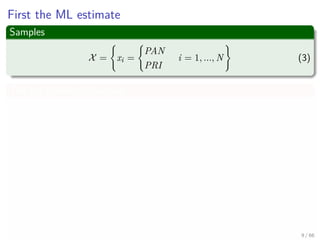 First the ML estimate
Samples
X = xi =
PAN
PRI
i = 1, ..., N (3)
The log likelihood function
log P (X|p) =
N
i=1
log p (xi|q)
=
i
log p (xi = PRI|q) + ...
i
log p (xi = PAN|1 − q)
=nPRI log q + (N − nPRI ) log (1 − q)
Where nPRI are the numbers of individuals who are planning to vote PRI
this fall 9 / 66
 