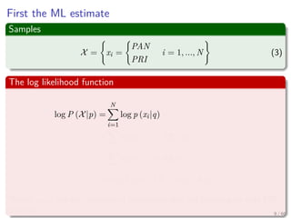 First the ML estimate
Samples
X = xi =
PAN
PRI
i = 1, ..., N (3)
The log likelihood function
log P (X|p) =
N
i=1
log p (xi|q)
=
i
log p (xi = PRI|q) + ...
i
log p (xi = PAN|1 − q)
=nPRI log q + (N − nPRI ) log (1 − q)
Where nPRI are the numbers of individuals who are planning to vote PRI
this fall 9 / 66
 