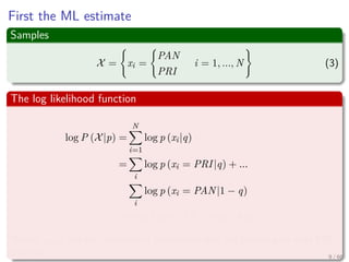First the ML estimate
Samples
X = xi =
PAN
PRI
i = 1, ..., N (3)
The log likelihood function
log P (X|p) =
N
i=1
log p (xi|q)
=
i
log p (xi = PRI|q) + ...
i
log p (xi = PAN|1 − q)
=nPRI log q + (N − nPRI ) log (1 − q)
Where nPRI are the numbers of individuals who are planning to vote PRI
this fall 9 / 66
 