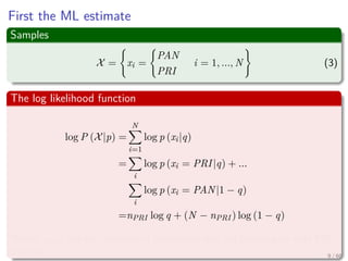 First the ML estimate
Samples
X = xi =
PAN
PRI
i = 1, ..., N (3)
The log likelihood function
log P (X|p) =
N
i=1
log p (xi|q)
=
i
log p (xi = PRI|q) + ...
i
log p (xi = PAN|1 − q)
=nPRI log q + (N − nPRI ) log (1 − q)
Where nPRI are the numbers of individuals who are planning to vote PRI
this fall 9 / 66
 