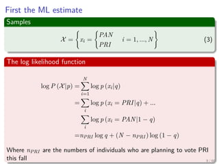 First the ML estimate
Samples
X = xi =
PAN
PRI
i = 1, ..., N (3)
The log likelihood function
log P (X|p) =
N
i=1
log p (xi|q)
=
i
log p (xi = PRI|q) + ...
i
log p (xi = PAN|1 − q)
=nPRI log q + (N − nPRI ) log (1 − q)
Where nPRI are the numbers of individuals who are planning to vote PRI
this fall 9 / 66
 