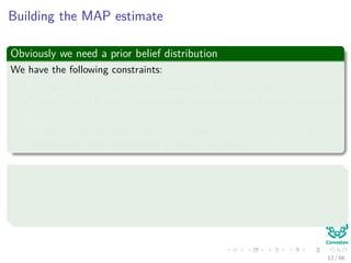 Building the MAP estimate
Obviously we need a prior belief distribution
We have the following constraints:
The prior for q must be zero outside the [0,1] interval.
Within the [0,1] interval, we are free to specify our beliefs in any way
we wish.
In most cases, we would want to choose a distribution for the prior
beliefs that peaks somewhere in the [0, 1] interval.
We assume the following
The state of Colima has traditionally voted PRI in presidential elections.
However, on account of the prevailing economic conditions, the voters are
more likely to vote PAN in the election in question.
12 / 66
 