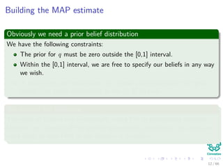 Building the MAP estimate
Obviously we need a prior belief distribution
We have the following constraints:
The prior for q must be zero outside the [0,1] interval.
Within the [0,1] interval, we are free to specify our beliefs in any way
we wish.
In most cases, we would want to choose a distribution for the prior
beliefs that peaks somewhere in the [0, 1] interval.
We assume the following
The state of Colima has traditionally voted PRI in presidential elections.
However, on account of the prevailing economic conditions, the voters are
more likely to vote PAN in the election in question.
12 / 66
 