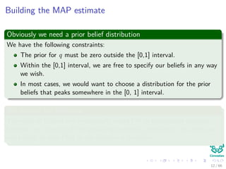 Building the MAP estimate
Obviously we need a prior belief distribution
We have the following constraints:
The prior for q must be zero outside the [0,1] interval.
Within the [0,1] interval, we are free to specify our beliefs in any way
we wish.
In most cases, we would want to choose a distribution for the prior
beliefs that peaks somewhere in the [0, 1] interval.
We assume the following
The state of Colima has traditionally voted PRI in presidential elections.
However, on account of the prevailing economic conditions, the voters are
more likely to vote PAN in the election in question.
12 / 66
 
