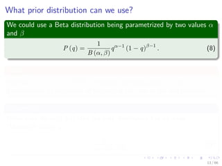 What prior distribution can we use?
We could use a Beta distribution being parametrized by two values α
and β
P (q) =
1
B (α, β)
qα−1
(1 − q)β−1
. (8)
Where
We have B (α, β) = Γ(α)Γ(β)
Γ(α+β) is the beta function where Γ is the
generalization of the notion of factorial in the case of the real numbers.
Properties
When both the α, β > 0 then the beta distribution has its mode
(Maximum value) at
α − 1
α + β − 2
. (9)
13 / 66
 