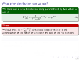 What prior distribution can we use?
We could use a Beta distribution being parametrized by two values α
and β
P (q) =
1
B (α, β)
qα−1
(1 − q)β−1
. (8)
Where
We have B (α, β) = Γ(α)Γ(β)
Γ(α+β) is the beta function where Γ is the
generalization of the notion of factorial in the case of the real numbers.
Properties
When both the α, β > 0 then the beta distribution has its mode
(Maximum value) at
α − 1
α + β − 2
. (9)
13 / 66
 