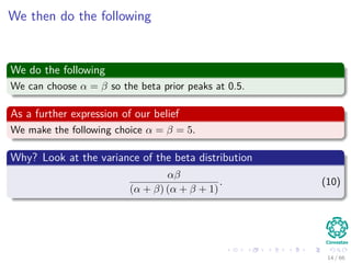 We then do the following
We do the following
We can choose α = β so the beta prior peaks at 0.5.
As a further expression of our belief
We make the following choice α = β = 5.
Why? Look at the variance of the beta distribution
αβ
(α + β) (α + β + 1)
. (10)
14 / 66
 