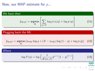 Now, our MAP estimate for p...
We have then
pMAP = argmax
Θ


xi∈X
log p (xi|q) + log p (q)

 (11)
Plugging back the ML
pMAP = argmax
Θ
[nPRI log q + (N − nPRI ) log (1 − q) + log p (q)] (12)
Where
log P (p) = log
1
B (α, β)
qα−1
(1 − q)β−1
(13)
16 / 66
 