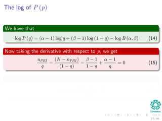 The log of P (p)
We have that
log P (q) = (α − 1) log q + (β − 1) log (1 − q) − log B (α, β) (14)
Now taking the derivative with respect to p, we get
nPRI
q
−
(N − nPRI )
(1 − q)
−
β − 1
1 − q
+
α − 1
q
= 0 (15)
Thus
qMAP =
nPRI + α − 1
N + α + β − 2
(16)
17 / 66
 