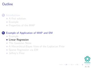 Outline
1 Introduction
A ﬁrst solution
Example
Properties of the MAP
2 Example of Application of MAP and EM
Example
Linear Regression
The Gaussian Noise
A Hierarchical-Bayes View of the Laplacian Prior
Sparse Regression via EM
Jeﬀrey’s Prior
25 / 66
 