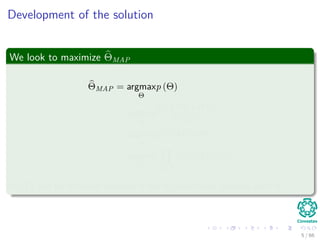 Development of the solution
We look to maximize ΘMAP
ΘMAP = argmax
Θ
p (Θ)
= argmax
Θ
p (X|Θ) p (Θ)
P (X)
≈ argmax
Θ
p (X|Θ) p (Θ)
= argmax
Θ xi∈X
p (xi|Θ) p (Θ)
P (X) can be removed because it has no functional relation with Θ.
5 / 66
 