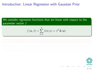 Introduction: Linear Regression with Gaussian Prior
We consider regression functions that are linear with respect to the
parameter vector β
f (x, β) =
k
i=1
βih (x) = βT
h (x)
Where
h (x) = [h1 (x) , ..., hk (x)]T
is a vector of k ﬁxed function of the input,
often called features.
26 / 66
 