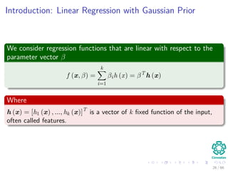 Introduction: Linear Regression with Gaussian Prior
We consider regression functions that are linear with respect to the
parameter vector β
f (x, β) =
k
i=1
βih (x) = βT
h (x)
Where
h (x) = [h1 (x) , ..., hk (x)]T
is a vector of k ﬁxed function of the input,
often called features.
26 / 66
 