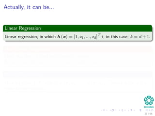 Actually, it can be...
Linear Regression
Linear regression, in which h (x) = [1, x1, ..., xd]T
i; in this case, k = d + 1.
Non-Linear Regression
Here, you have a ﬁxed basis function where
h (x) = [φ1 (x) , φ2 (x) , ..., φ1 (x)]T
with φ1 (x) = 1.
Kernel Regression
Here h (x) = [1, K (x, x1) , K (x, x2) , ..., K (x, xn)]T
where K (x, xi) is
some kernel function.
27 / 66
 