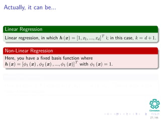 Actually, it can be...
Linear Regression
Linear regression, in which h (x) = [1, x1, ..., xd]T
i; in this case, k = d + 1.
Non-Linear Regression
Here, you have a ﬁxed basis function where
h (x) = [φ1 (x) , φ2 (x) , ..., φ1 (x)]T
with φ1 (x) = 1.
Kernel Regression
Here h (x) = [1, K (x, x1) , K (x, x2) , ..., K (x, xn)]T
where K (x, xi) is
some kernel function.
27 / 66
 