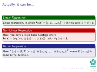Actually, it can be...
Linear Regression
Linear regression, in which h (x) = [1, x1, ..., xd]T
i; in this case, k = d + 1.
Non-Linear Regression
Here, you have a ﬁxed basis function where
h (x) = [φ1 (x) , φ2 (x) , ..., φ1 (x)]T
with φ1 (x) = 1.
Kernel Regression
Here h (x) = [1, K (x, x1) , K (x, x2) , ..., K (x, xn)]T
where K (x, xi) is
some kernel function.
27 / 66
 