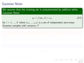 Gaussian Noise
We assume that the training set is contaminated by additive white
Gaussian Noise
yi = f (xi, β) + ωi (17)
for i = 1, ..., N where [ω1, ..., ωN ] is a set of independent zero-mean
Gaussian samples with variance σ2
Thus, for [y1, ..., yN ], we have the following likelihood
p (y|β) = N Hβ, σ2
I (18)
The posterior p (β|y) is still Gaussian and the mode is given by
β = σ2
I + HT
H
−1
HT
y (19)
Remark: The Ridge regression.
29 / 66
 