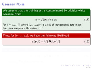 Gaussian Noise
We assume that the training set is contaminated by additive white
Gaussian Noise
yi = f (xi, β) + ωi (17)
for i = 1, ..., N where [ω1, ..., ωN ] is a set of independent zero-mean
Gaussian samples with variance σ2
Thus, for [y1, ..., yN ], we have the following likelihood
p (y|β) = N Hβ, σ2
I (18)
The posterior p (β|y) is still Gaussian and the mode is given by
β = σ2
I + HT
H
−1
HT
y (19)
Remark: The Ridge regression.
29 / 66
 